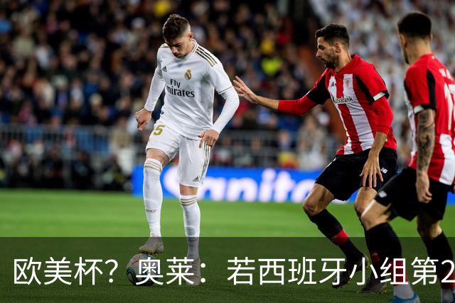 欧美杯？奥莱：若西班牙小组第2 很可能32强战在迈阿密交锋阿根廷