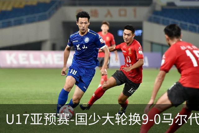 U17亚预赛-国少大轮换9-0马尔代夫 国少3连胜末轮将战韩国