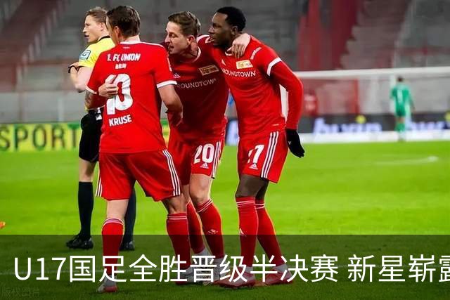U17国足全胜晋级半决赛 新星崭露头角彰显中国足球希望
